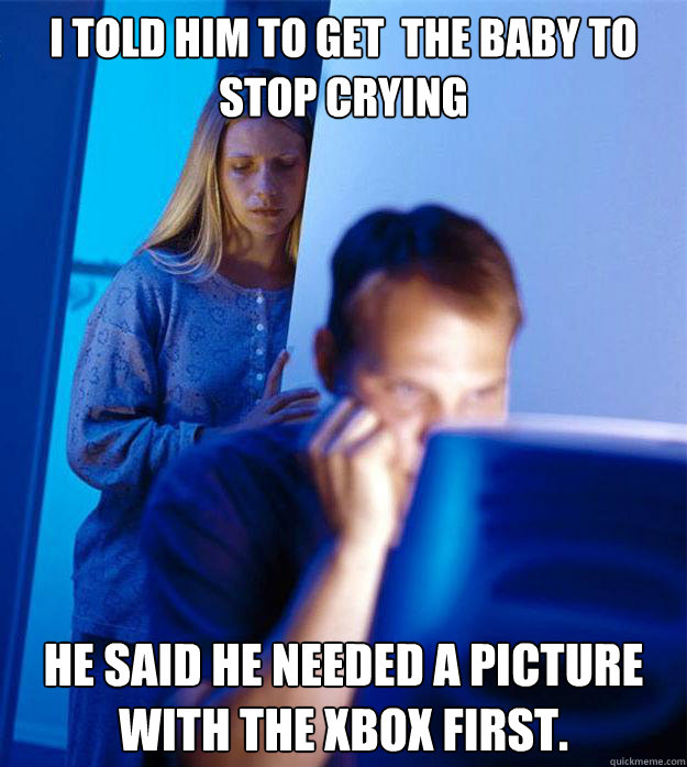 I told him to get  the baby to stop crying He said he needed a picture with the xbox first.   Redditors Wife