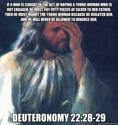  If a man is caught in the act of raping a young woman who is not engaged, he must pay fifty pieces of silver to her father.  Then he must marry the young woman because he violated her, and he will never be allowed to divorce her. Deuteronomy 22:28-29 -  If a man is caught in the act of raping a young woman who is not engaged, he must pay fifty pieces of silver to her father.  Then he must marry the young woman because he violated her, and he will never be allowed to divorce her. Deuteronomy 22:28-29  Jesus Facepalm