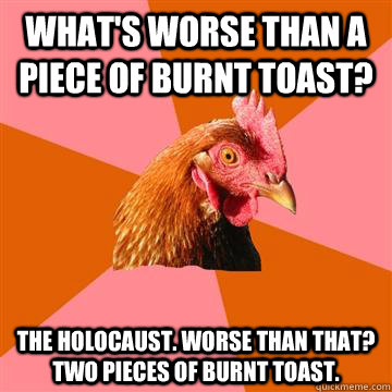 what's worse than a piece of burnt toast? The holocaust. WOrse than that? two pieces of burnt toast.  Anti-Joke Chicken