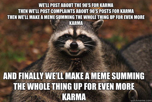We'll post about the 90's for karma
Then we'll post complaints about 90's posts for karma
Then we'll make a meme summing the whole thing up for even more karma And finally we'll make a meme summing the whole thing up for even more karma  Insidious Racoon 2