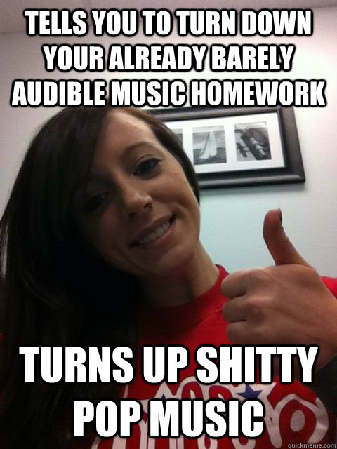 Tells you to turn down your already barely audible music homework Turns up shitty pop music  