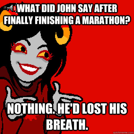 What did John say after finally finishing a marathon? Nothing. He'd lost his breath.  Bad Joke Aradia