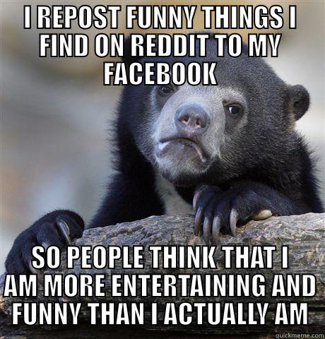 I REPOST FUNNY THINGS I FIND ON REDDIT TO MY FACEBOOK SO PEOPLE THINK THAT I AM MORE ENTERTAINING AND FUNNY THAN I ACTUALLY AM Confession Bear