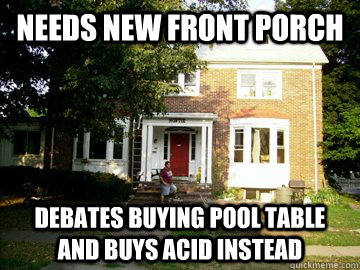 Needs new front porch Debates buying pool table and buys acid instead  