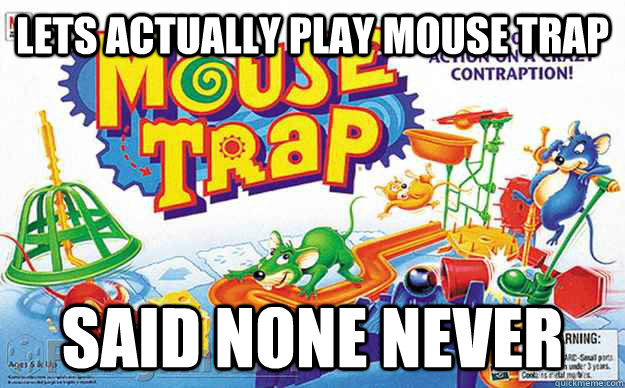 Lets actually play mouse trap Said none never  mouse trap