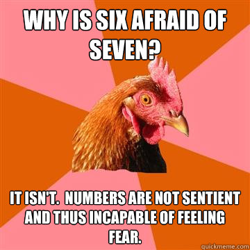 why is six afraid of seven? it isn't.  numbers are not sentient and thus incapable of feeling fear. - why is six afraid of seven? it isn't.  numbers are not sentient and thus incapable of feeling fear.  Anti-Joke Chicken