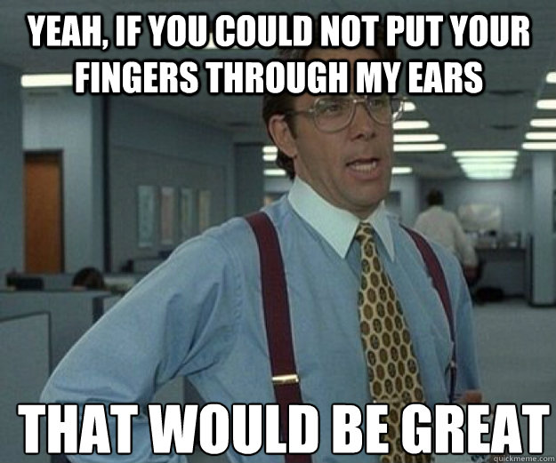 Yeah, if you could not put your fingers through my ears THAT WOULD BE GREAT  that would be great