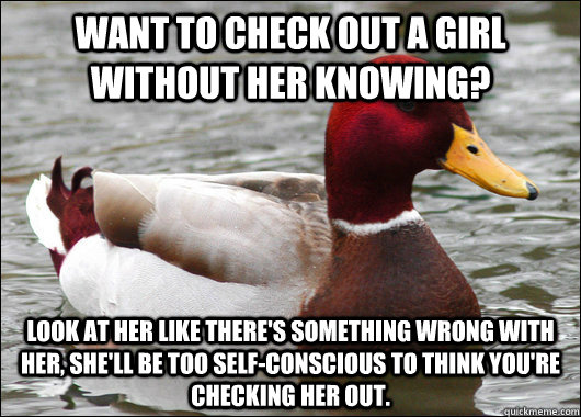 Want to check out a girl without her knowing? Look at her like there's something wrong with her, she'll be too self-conscious to think you're checking her out.  Malicious Advice Mallard