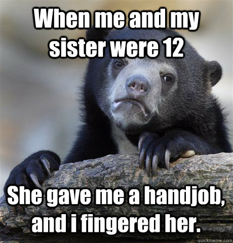 When me and my sister were 12 She gave me a handjob, and i fingered her. - When me and my sister were 12 She gave me a handjob, and i fingered her.  Confession Bear