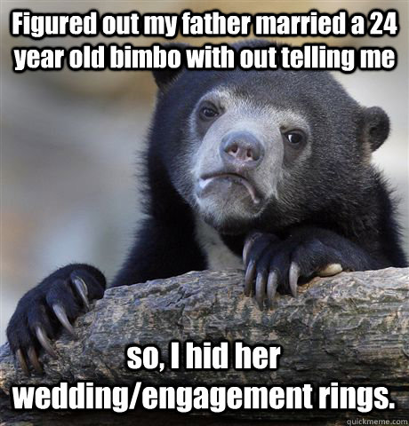 Figured out my father married a 24 year old bimbo with out telling me so, I hid her wedding/engagement rings.  Confession Bear
