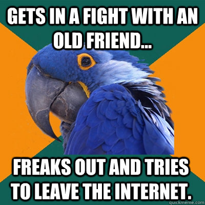 Gets in a fight with an old friend... Freaks out and tries to leave the internet.  Paranoid Parrot