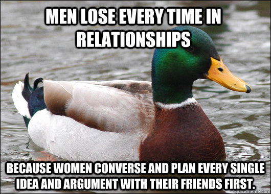 Men lose every time in relationships Because women converse and plan every single idea and argument with their friends first.  Actual Advice Mallard
