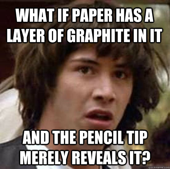 what if paper has a layer of graphite in it and the pencil tip merely reveals it?  conspiracy keanu