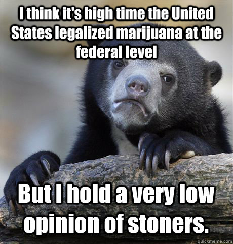 I think it's high time the United States legalized marijuana at the federal level But I hold a very low opinion of stoners.  Confession Bear