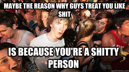 Maybe the reason why guys treat you like shit is because you're a shitty person  Sudden Clarity Clarence