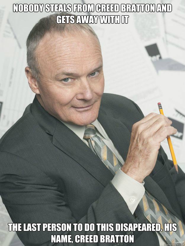 NOBODY STEALS FROM CREED BRATTON AND GETS AWAY WITH IT THE LAST PERSON TO DO THIS DISAPEARED. HIS NAME, CREED BRATTON  CREED