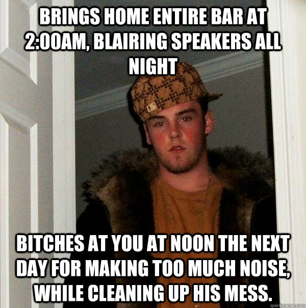 Brings home entire bar at 2:00am, blairing speakers all night bitches at you at noon the next day for making too much noise, while cleaning up his mess.  Scumbag Steve
