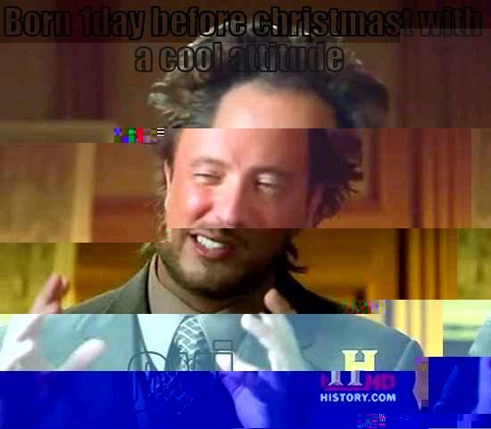 BORN 1DAY BEFORE CHRISTMAST WITH A COOL ATTITUDE  OVI Ancient Aliens