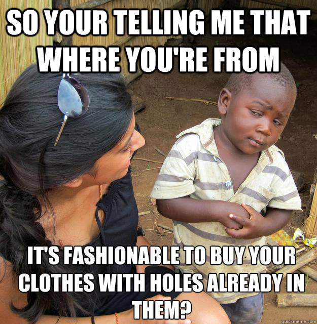 So your telling me that where you're from It's fashionable to buy your clothes with holes already in them?  Skeptical Third World Kid