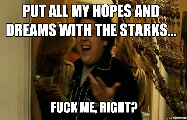 put all my hopes and dreams with the starks... FUCK ME, RIGHT?  fuck me right