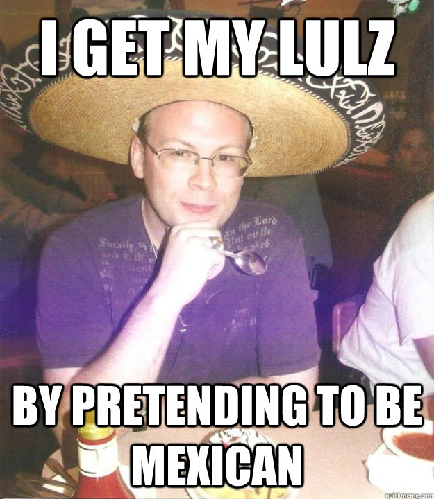 I get my lulz by pretending to be mexican  