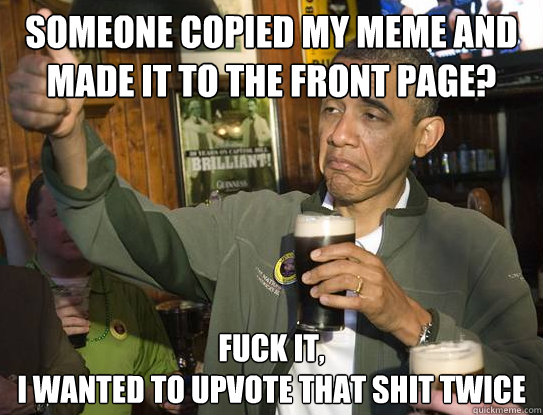 Someone copied my meme and made it to the front page? Fuck it,
I wanted to upvote that shit twice  Upvoting Obama