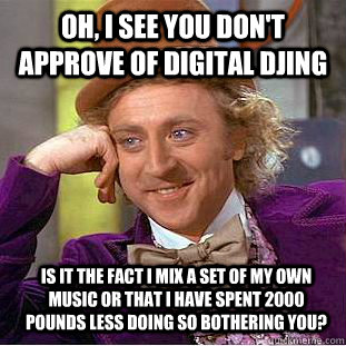 Oh, I see you don't approve of digital djing Is it the fact I mix a set of my own music or that I have spent 2000 pounds less doing so bothering you?  Condescending Wonka