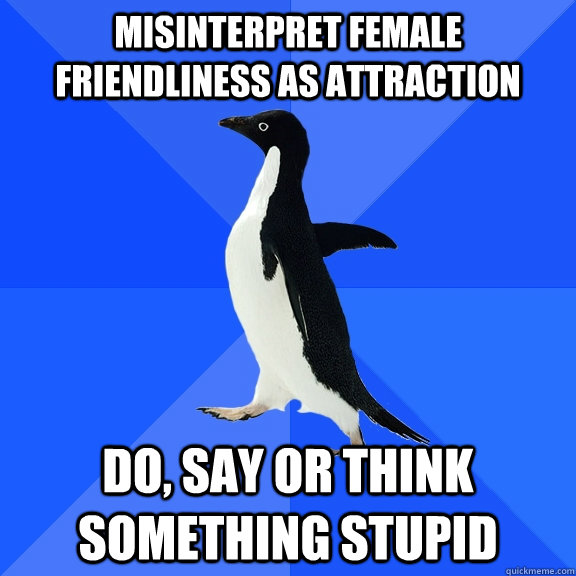 Misinterpret female friendliness as attraction Do, say or think something stupid  Socially Awkward Penguin