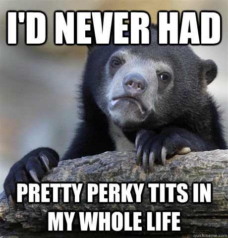 I'd never had pretty perky tits in my whole life  Confession Bear