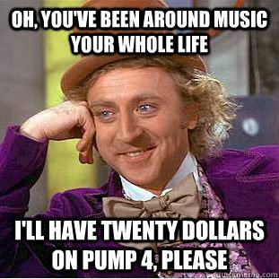 Oh, you've been around music your whole life I'll have twenty dollars on pump 4, please  Creepy Wonka