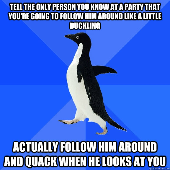 Tell the only person you know at a party that you're going to follow him around like a little duckling actually follow him around and quack when he looks at you  Socially Awkward Penguin