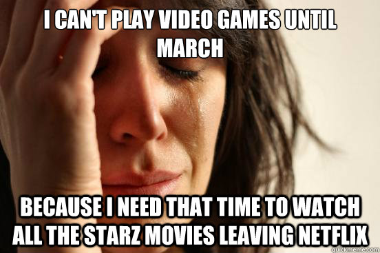 I can't play video games until march because i need that time to watch all the Starz movies leaving netflix  First World Problems