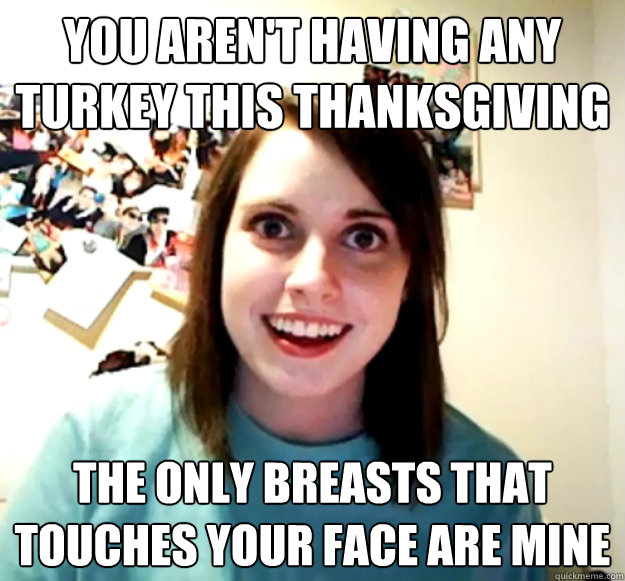 you aren't having any turkey this thanksgiving the only breasts that touches your face are mine  Overly Attached Girlfriend
