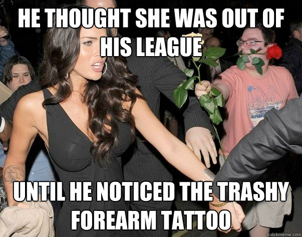 he thought she was out of his league until he noticed the trashy forearm tattoo - he thought she was out of his league until he noticed the trashy forearm tattoo  Out of his legue guy