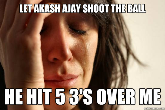 LET AKASH AJAY SHOOT THE BALL HE HIT 5 3'S OVER ME  First World Problems