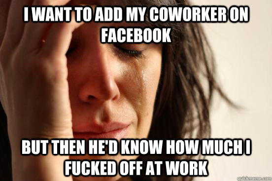 I want to add my coworker on facebook but then he'd know how much I fucked off at work  First World Problems