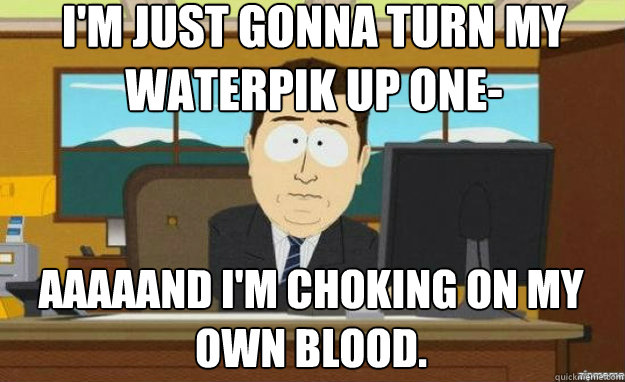 I'm just gonna turn my waterpik up one- AAAAAND I'm choking on my own blood.  aaaand its gone