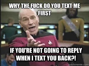 why the fuck do you text me first if you're not going to reply when i text you back?!  Annoyed Picard