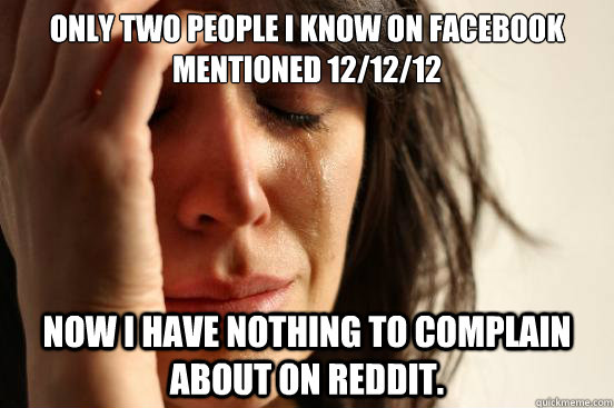 Only two people I know on facebook mentioned 12/12/12 Now I have nothing to complain about on reddit.  First World Problems