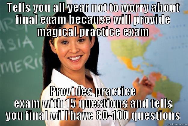 TELLS YOU ALL YEAR NOT TO WORRY ABOUT FINAL EXAM BECAUSE WILL PROVIDE MAGICAL PRACTICE EXAM PROVIDES PRACTICE EXAM WITH 15 QUESTIONS AND TELLS YOU FINAL WILL HAVE 80-100 QUESTIONS Unhelpful High School Teacher
