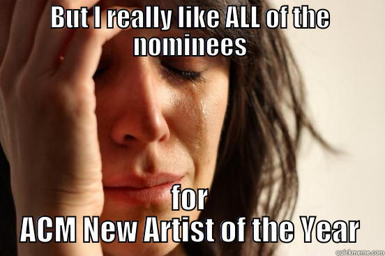 BUT I REALLY LIKE ALL OF THE NOMINEES FOR ACM NEW ARTIST OF THE YEAR First World Problems