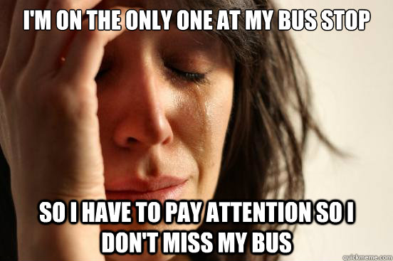 I'm on the only one at my bus stop So i have to pay attention so I don't miss my bus  First World Problems