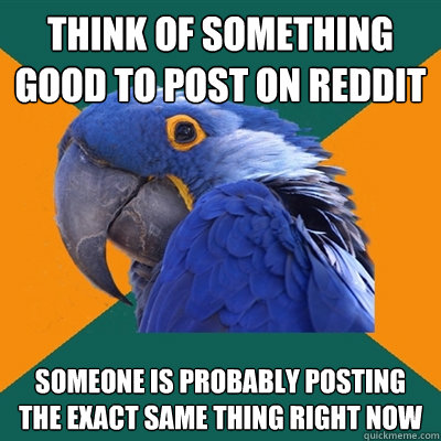 think of something good to post on reddit someone is probably posting the exact same thing right now  Paranoid Parrot