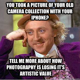 you took a picture of your old camera collection with your iPhone? Tell me more about how photography is losing it's artistic value  Condescending Wonka