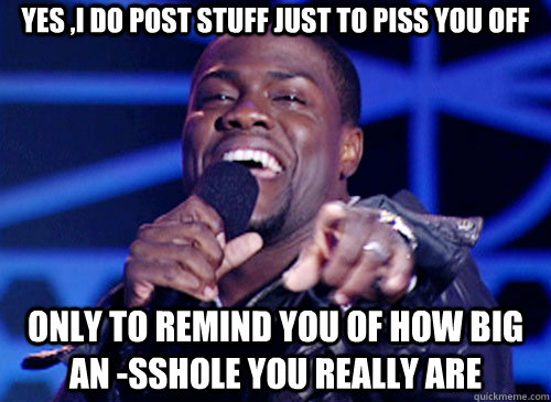 Yes ,I do post stuff just to piss you off only to remind you of how big an -sshole you really are  