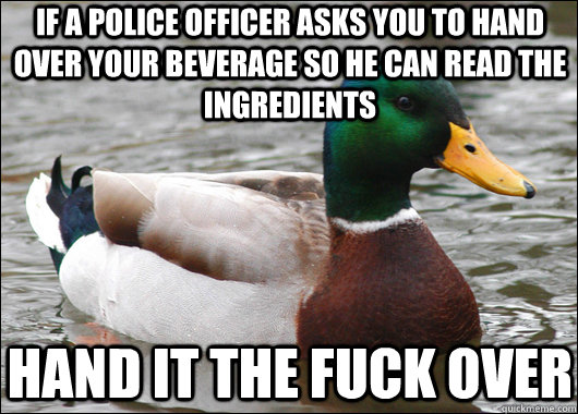 if a police officer asks you to hand over your beverage so he can read the ingredients hand it the fuck over  Actual Advice Mallard