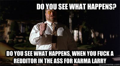 Do you see what happens? Do you see what happens, when you fuck a redditor in the ass for karma larry - Do you see what happens? Do you see what happens, when you fuck a redditor in the ass for karma larry  Walter Sobchak