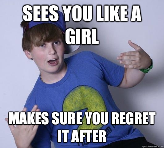 Sees you like a girl Makes sure you regret it after  