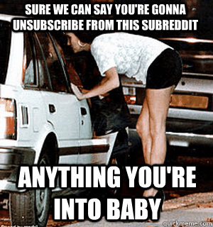 Sure we can say you're gonna unsubscribe from this subreddit anything you're into baby  Karma Whore