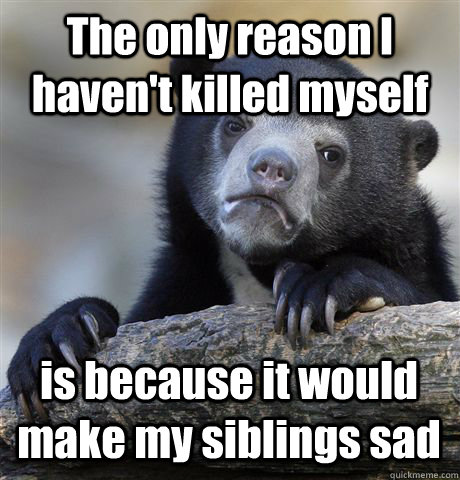 The only reason I haven't killed myself is because it would make my siblings sad  Confession Bear